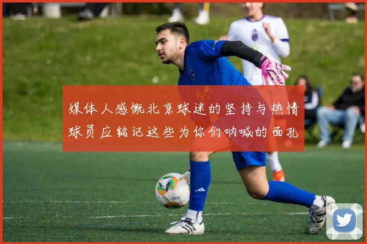 媒体人感慨北京球迷的坚持与热情球员应铭记这些为你们呐喊的面孔