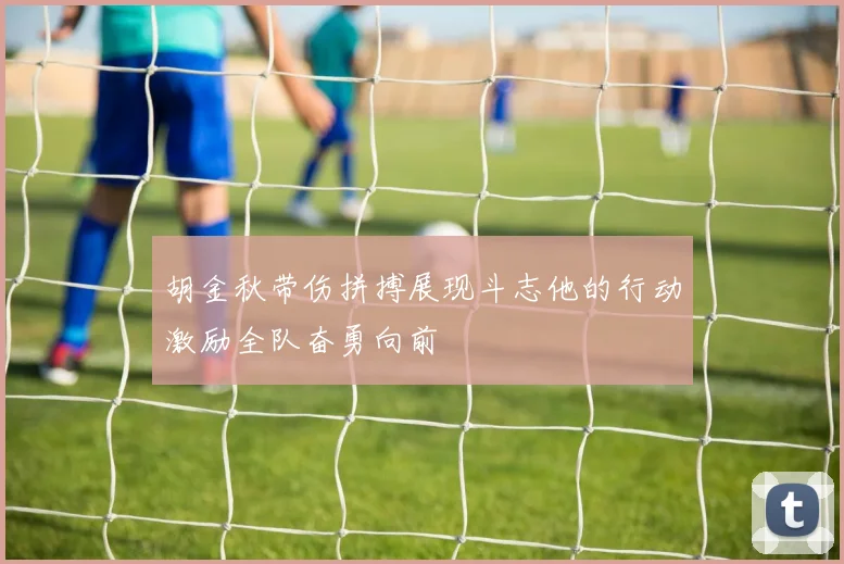 胡金秋带伤拼搏展现斗志他的行动激励全队奋勇向前