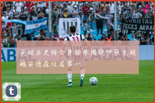 英超历史转会费榜单揭晓伊萨克超越安德森位居第一