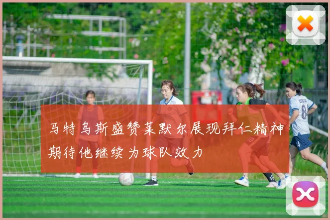 马特乌斯盛赞莱默尔展现拜仁精神期待他继续为球队效力