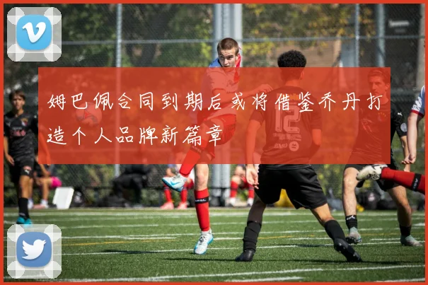 姆巴佩合同到期后或将借鉴乔丹打造个人品牌新篇章