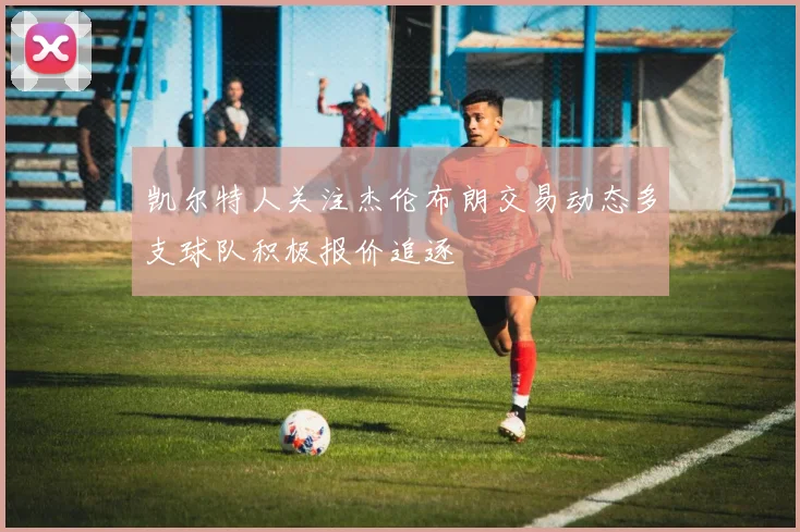 凯尔特人关注杰伦布朗交易动态多支球队积极报价追逐