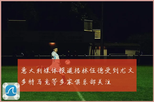 意大利媒体报道格林伍德受到尤文多特马竞等多家俱乐部关注