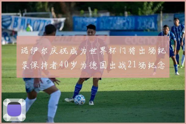 诺伊尔庆祝成为世界杯门将出场纪录保持者40岁为德国出战21场纪念照曝光