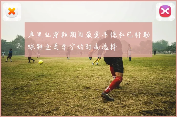 库里乱穿鞋期间最爱韦德和巴特勒球鞋全是李宁的时尚选择