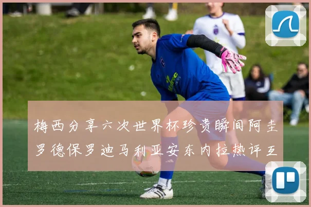 梅西分享六次世界杯珍贵瞬间阿圭罗德保罗迪马利亚安东内拉热评互动