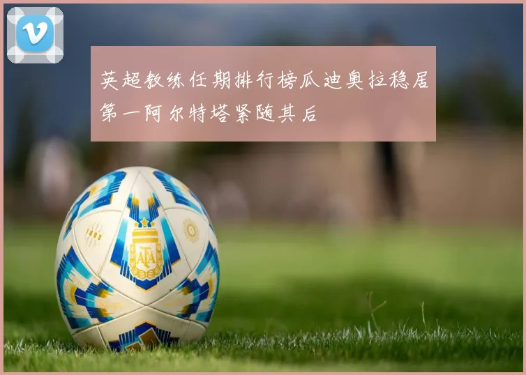 英超教练任期排行榜瓜迪奥拉稳居第一阿尔特塔紧随其后