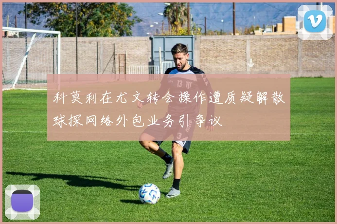 科莫利在尤文转会操作遭质疑解散球探网络外包业务引争议