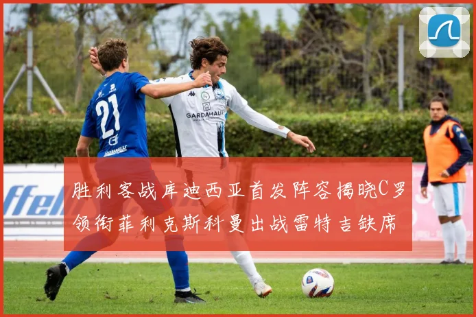 胜利客战库迪西亚首发阵容揭晓C罗领衔菲利克斯科曼出战雷特吉缺席