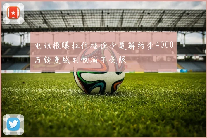 电讯报曝拉什福德今夏解约金4000万镑曼城利物浦不受限