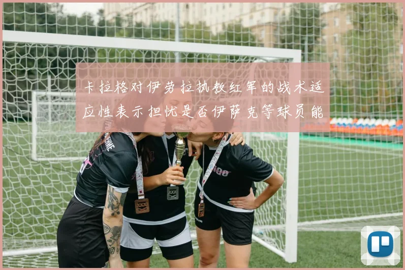卡拉格对伊劳拉执教红军的战术适应性表示担忧是否伊萨克等球员能融入