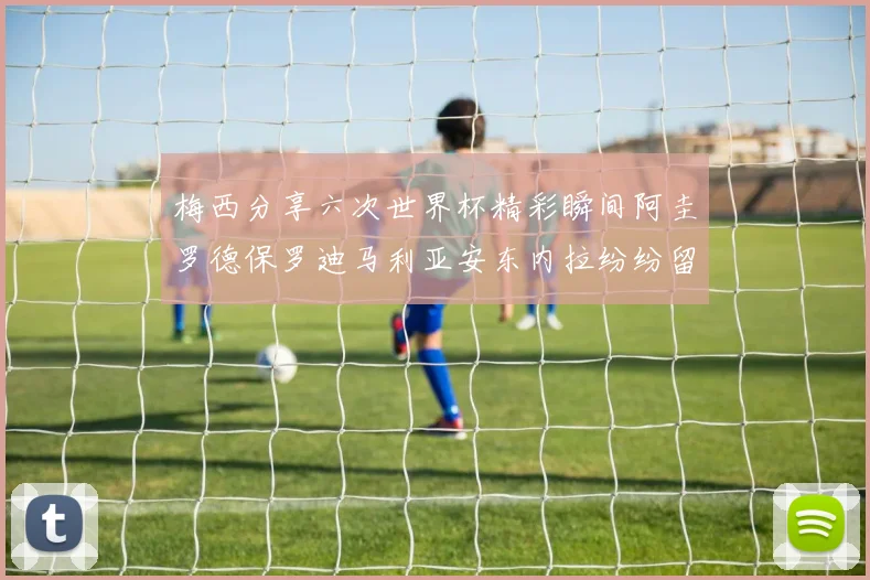 梅西分享六次世界杯精彩瞬间阿圭罗德保罗迪马利亚安东内拉纷纷留言评论
